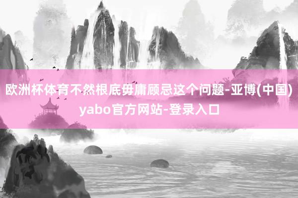 欧洲杯体育不然根底毋庸顾忌这个问题-亚博(中国)yabo官方网站-登录入口