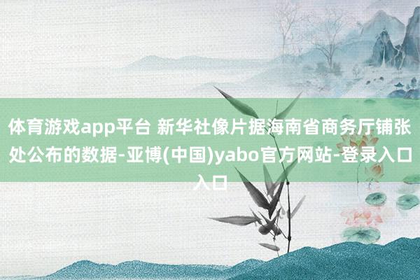 体育游戏app平台 新华社像片据海南省商务厅铺张处公布的数据-亚博(中国)yabo官方网站-登录入口
