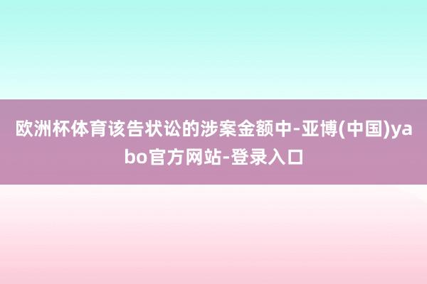 欧洲杯体育该告状讼的涉案金额中-亚博(中国)yabo官方网站-登录入口