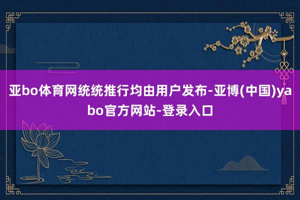 亚bo体育网统统推行均由用户发布-亚博(中国)yabo官方网站-登录入口