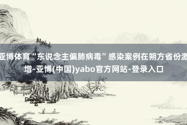 亚博体育“东说念主偏肺病毒”感染案例在朔方省份激增-亚博(中国)yabo官方网站-登录入口