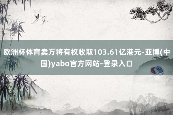 欧洲杯体育卖方将有权收取103.61亿港元-亚博(中国)yabo官方网站-登录入口