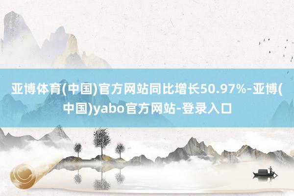 亚博体育(中国)官方网站同比增长50.97%-亚博(中国)yabo官方网站-登录入口