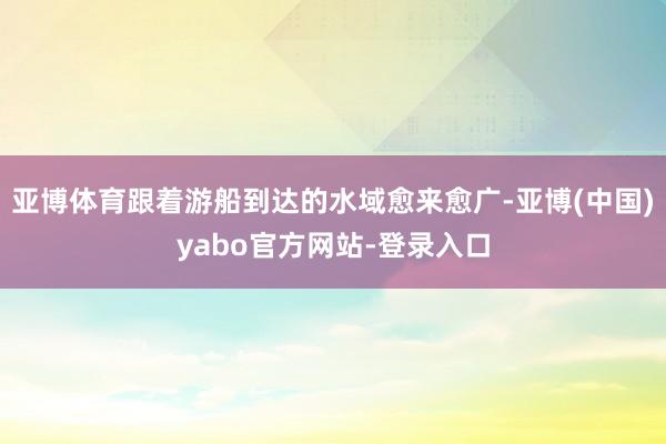 亚博体育跟着游船到达的水域愈来愈广-亚博(中国)yabo官方网站-登录入口
