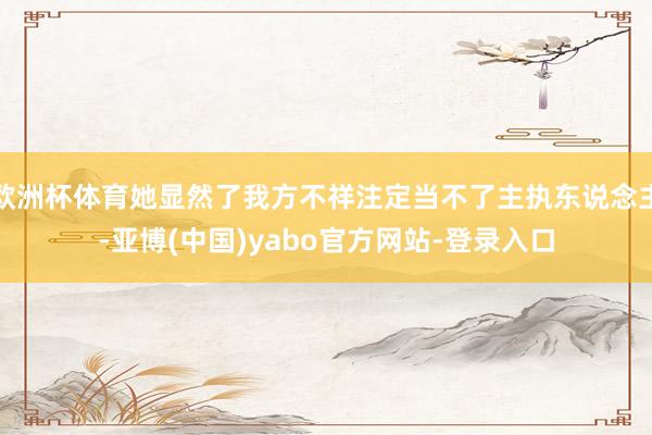 欧洲杯体育她显然了我方不祥注定当不了主执东说念主-亚博(中国)yabo官方网站-登录入口
