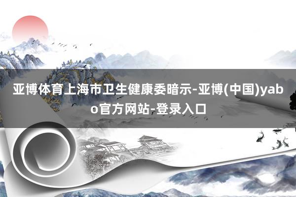 亚博体育　　上海市卫生健康委暗示-亚博(中国)yabo官方网站-登录入口