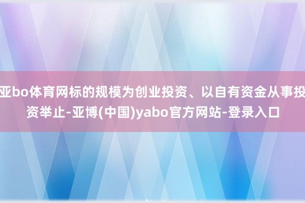 亚bo体育网标的规模为创业投资、以自有资金从事投资举止-亚博(中国)yabo官方网站-登录入口