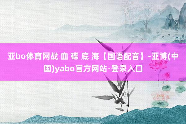 亚bo体育网战 血 碟 底 海【国语配音】-亚博(中国)yabo官方网站-登录入口