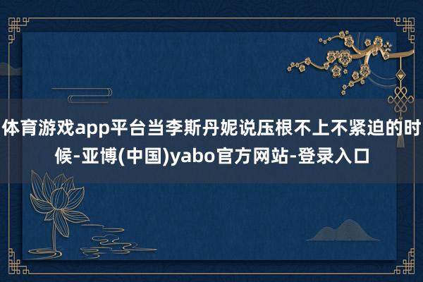 体育游戏app平台当李斯丹妮说压根不上不紧迫的时候-亚博(中国)yabo官方网站-登录入口