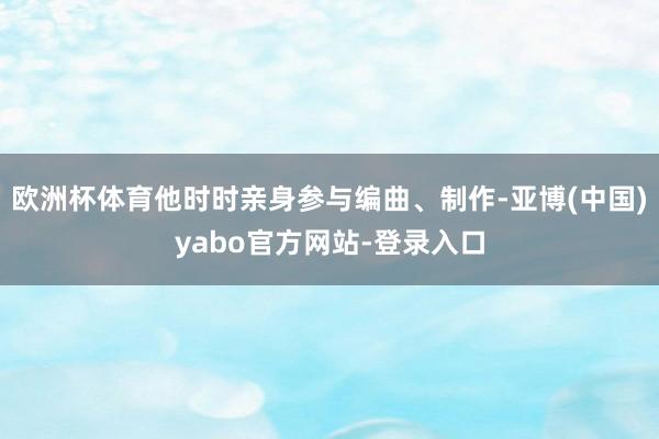 欧洲杯体育他时时亲身参与编曲、制作-亚博(中国)yabo官方网站-登录入口