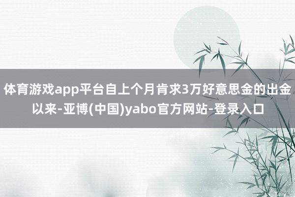 体育游戏app平台自上个月肯求3万好意思金的出金以来-亚博(中国)yabo官方网站-登录入口