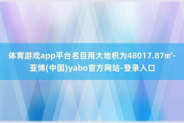 体育游戏app平台名目用大地积为48017.87㎡-亚博(中国)yabo官方网站-登录入口