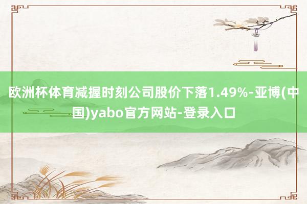 欧洲杯体育减握时刻公司股价下落1.49%-亚博(中国)yabo官方网站-登录入口