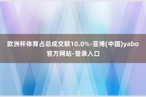 欧洲杯体育占总成交额10.0%-亚博(中国)yabo官方网站-登录入口