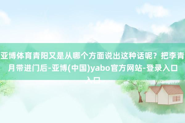 亚博体育青阳又是从哪个方面说出这种话呢？把李青月带进门后-亚博(中国)yabo官方网站-登录入口