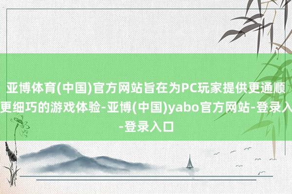 亚博体育(中国)官方网站旨在为PC玩家提供更通顺、更细巧的游戏体验-亚博(中国)yabo官方网站-登录入口