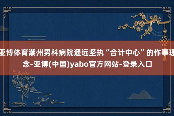 亚博体育潮州男科病院遥远坚执“合计中心”的作事理念-亚博(中国)yabo官方网站-登录入口