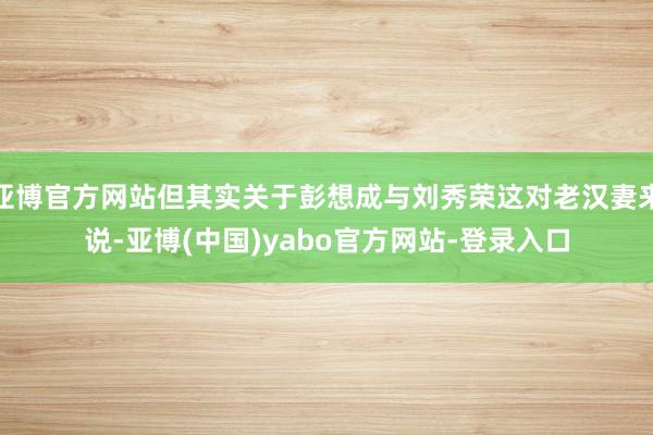 亚博官方网站但其实关于彭想成与刘秀荣这对老汉妻来说-亚博(中国)yabo官方网站-登录入口