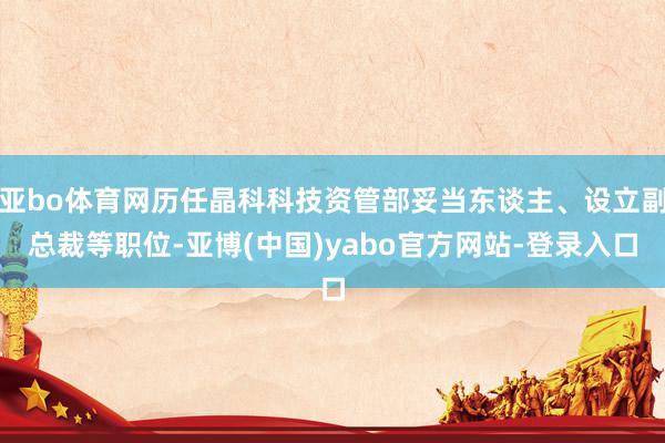 亚bo体育网历任晶科科技资管部妥当东谈主、设立副总裁等职位-亚博(中国)yabo官方网站-登录入口