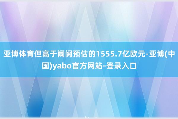 亚博体育但高于阛阓预估的1555.7亿欧元-亚博(中国)yabo官方网站-登录入口