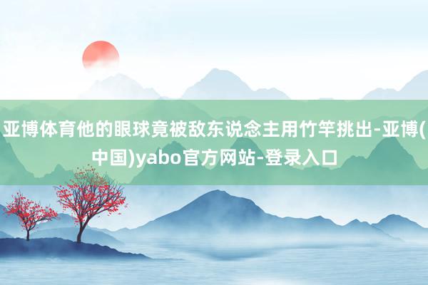 亚博体育他的眼球竟被敌东说念主用竹竿挑出-亚博(中国)yabo官方网站-登录入口