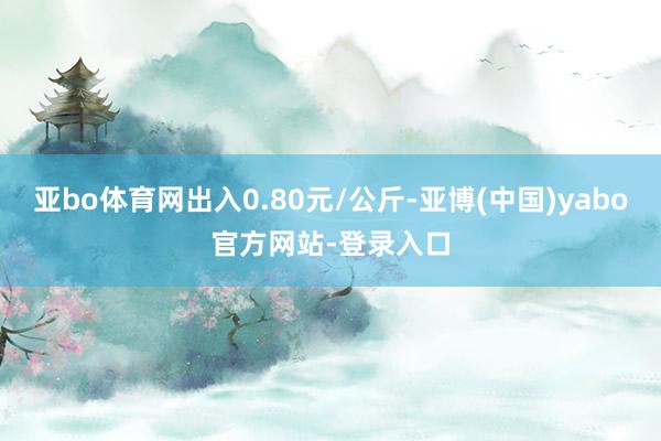 亚bo体育网出入0.80元/公斤-亚博(中国)yabo官方网站-登录入口