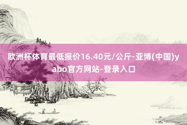欧洲杯体育最低报价16.40元/公斤-亚博(中国)yabo官方网站-登录入口