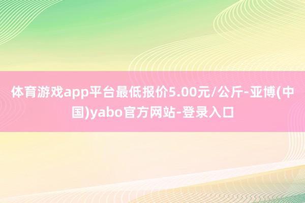 体育游戏app平台最低报价5.00元/公斤-亚博(中国)yabo官方网站-登录入口