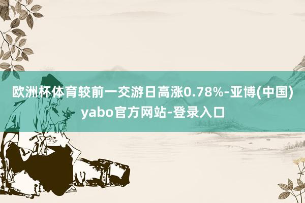 欧洲杯体育较前一交游日高涨0.78%-亚博(中国)yabo官方网站-登录入口