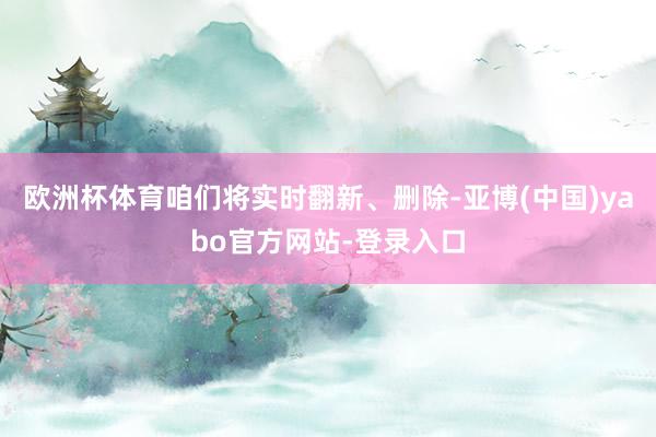 欧洲杯体育咱们将实时翻新、删除-亚博(中国)yabo官方网站-登录入口