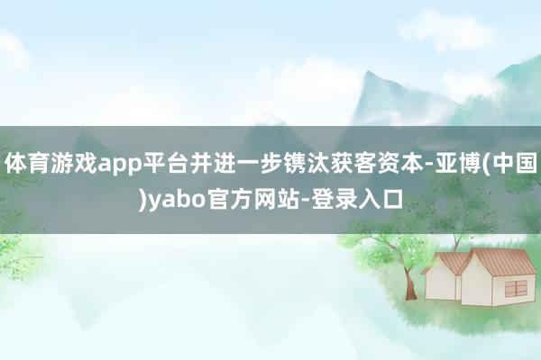 体育游戏app平台并进一步镌汰获客资本-亚博(中国)yabo官方网站-登录入口