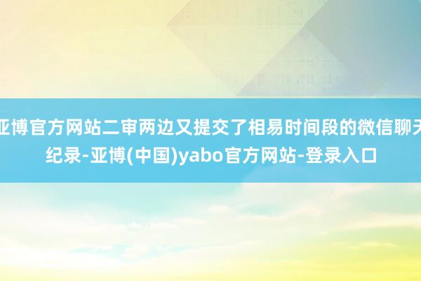 亚博官方网站二审两边又提交了相易时间段的微信聊天纪录-亚博(中国)yabo官方网站-登录入口