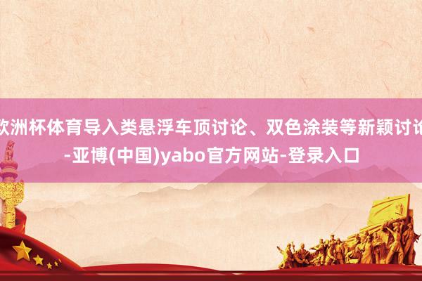 欧洲杯体育导入类悬浮车顶讨论、双色涂装等新颖讨论-亚博(中国)yabo官方网站-登录入口