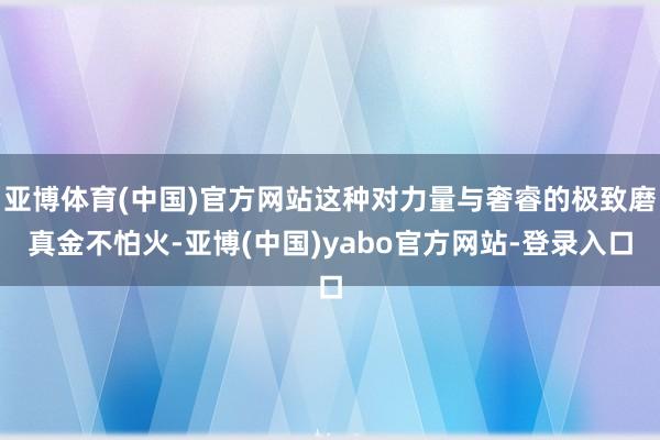 亚博体育(中国)官方网站这种对力量与奢睿的极致磨真金不怕火-亚博(中国)yabo官方网站-登录入口