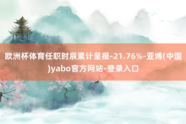 欧洲杯体育任职时辰累计呈报-21.76%-亚博(中国)yabo官方网站-登录入口
