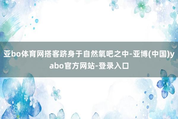 亚bo体育网搭客跻身于自然氧吧之中-亚博(中国)yabo官方网站-登录入口