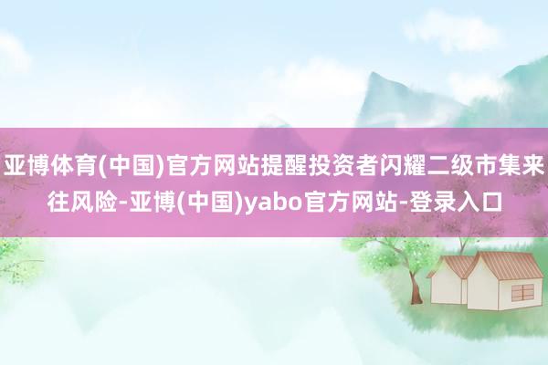 亚博体育(中国)官方网站提醒投资者闪耀二级市集来往风险-亚博(中国)yabo官方网站-登录入口