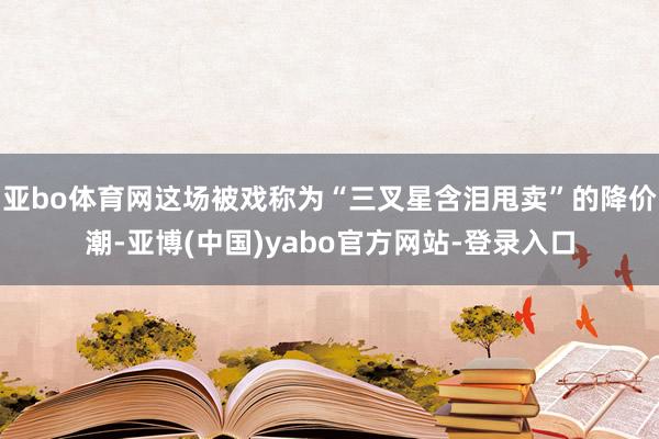 亚bo体育网这场被戏称为“三叉星含泪甩卖”的降价潮-亚博(中国)yabo官方网站-登录入口
