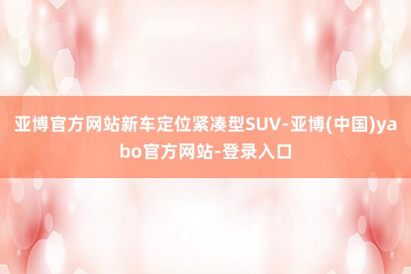 亚博官方网站新车定位紧凑型SUV-亚博(中国)yabo官方网站-登录入口