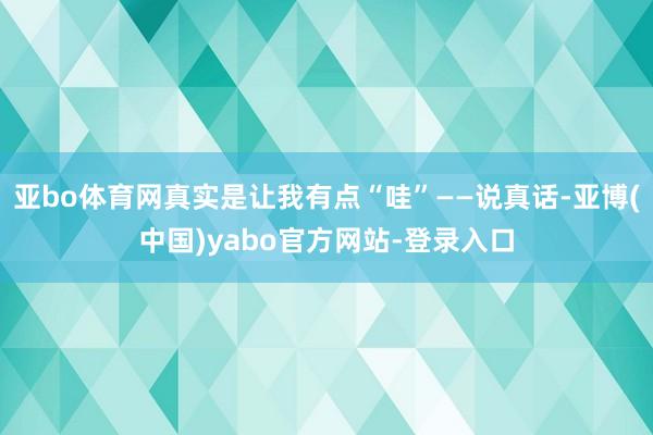 亚bo体育网真实是让我有点“哇”——说真话-亚博(中国)yabo官方网站-登录入口