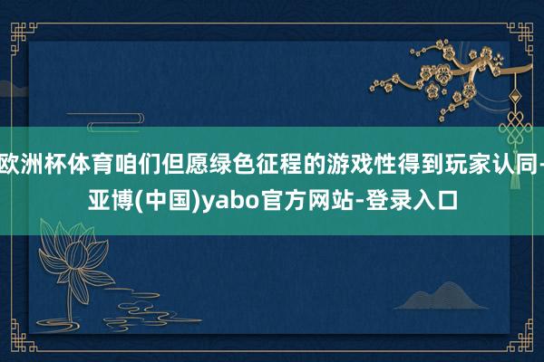 欧洲杯体育咱们但愿绿色征程的游戏性得到玩家认同-亚博(中国)yabo官方网站-登录入口