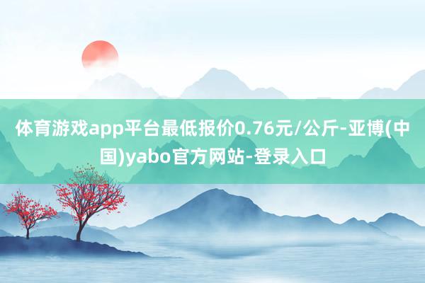 体育游戏app平台最低报价0.76元/公斤-亚博(中国)yabo官方网站-登录入口