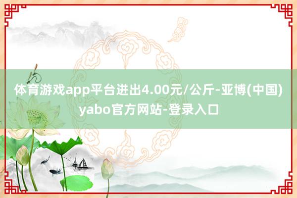 体育游戏app平台进出4.00元/公斤-亚博(中国)yabo官方网站-登录入口