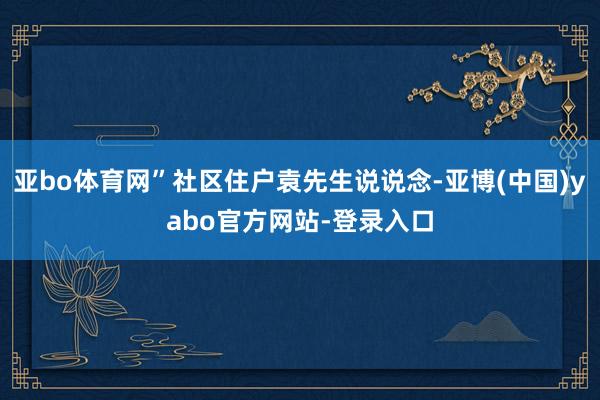 亚bo体育网”社区住户袁先生说说念-亚博(中国)yabo官方网站-登录入口