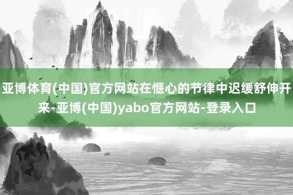 亚博体育(中国)官方网站在惬心的节律中迟缓舒伸开来-亚博(中国)yabo官方网站-登录入口