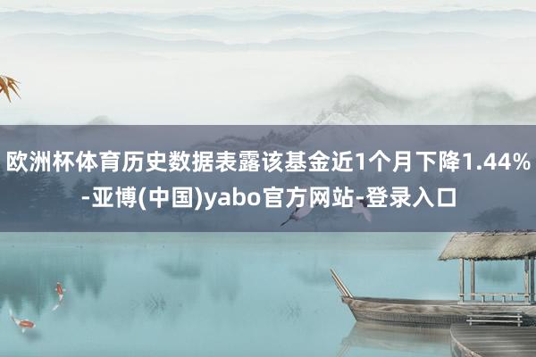 欧洲杯体育历史数据表露该基金近1个月下降1.44%-亚博(中国)yabo官方网站-登录入口