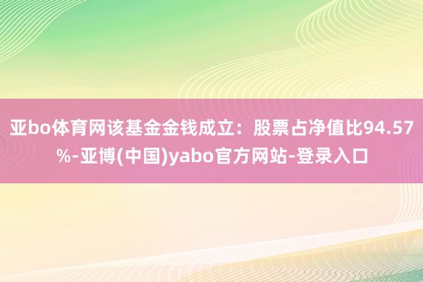 亚bo体育网该基金金钱成立：股票占净值比94.57%-亚博(中国)yabo官方网站-登录入口