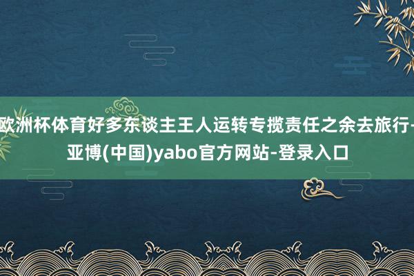 欧洲杯体育好多东谈主王人运转专揽责任之余去旅行-亚博(中国)yabo官方网站-登录入口
