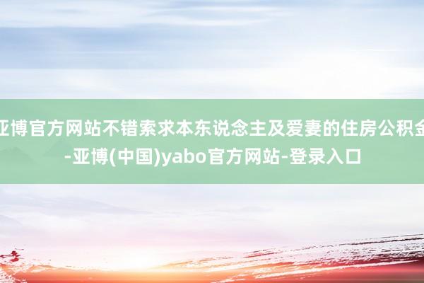 亚博官方网站不错索求本东说念主及爱妻的住房公积金-亚博(中国)yabo官方网站-登录入口