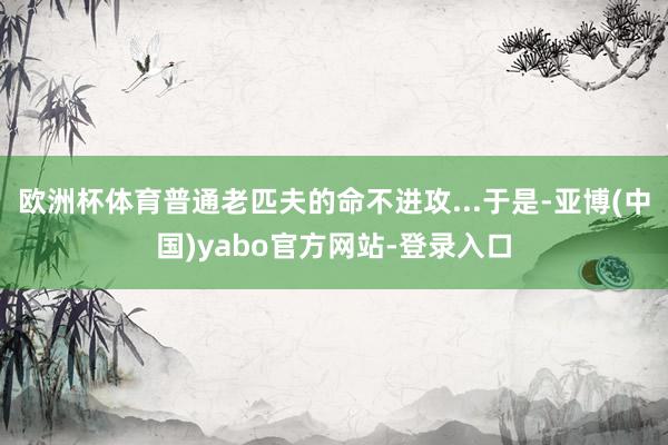 欧洲杯体育普通老匹夫的命不进攻...于是-亚博(中国)yabo官方网站-登录入口